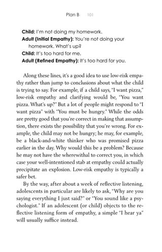 Plan B 101
Child: I’m not doing my homework.
Adult (Initial Empathy): You’re not doing your
homework. What’s up?
Child: It’s too hard for me.
Adult (Reﬁned Empathy): It’s too hard for you.
Along these lines, it’s a good idea to use low-risk empa-
thy rather than jump to conclusions about what the child
is trying to say. For example, if a child says, “I want pizza,”
low-risk empathy and clarifying would be, “You want
pizza. What’s up?” But a lot of people might respond to “I
want pizza” with “You must be hungry.” While the odds
are pretty good that you’re correct in making that assump-
tion, there exists the possibility that you’re wrong. For ex-
ample, the child may not be hungry; he may, for example,
be a black-and-white thinker who was promised pizza
earlier in the day. Why would this be a problem? Because
he may not have the wherewithal to correct you, in which
case your well-intentioned stab at empathy could actually
precipitate an explosion. Low-risk empathy is typically a
safer bet.
By the way, after about a week of reﬂective listening,
adolescents in particular are likely to ask, “Why are you
saying everything I just said?” or “You sound like a psy-
chologist.” If an adolescent (or child) objects to the re-
ﬂective listening form of empathy, a simple “I hear ya”
will usually sufﬁce instead.
 