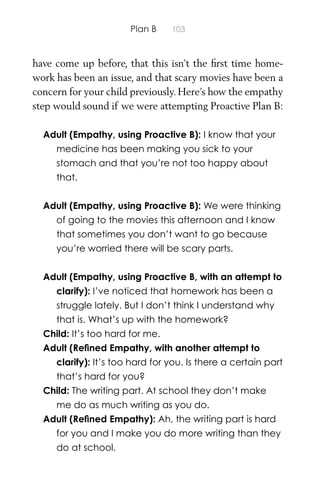Plan B 103
have come up before, that this isn’t the ﬁrst time home-
work has been an issue, and that scary movies have been a
concern for your child previously. Here’s how the empathy
step would sound if we were attempting Proactive Plan B:
Adult (Empathy, using Proactive B): I know that your
medicine has been making you sick to your
stomach and that you’re not too happy about
that.
Adult (Empathy, using Proactive B): We were thinking
of going to the movies this afternoon and I know
that sometimes you don’t want to go because
you’re worried there will be scary parts.
Adult (Empathy, using Proactive B, with an attempt to
clarify): I’ve noticed that homework has been a
struggle lately. But I don’t think I understand why
that is. What’s up with the homework?
Child: It’s too hard for me.
Adult (Reﬁned Empathy, with another attempt to
clarify): It’s too hard for you. Is there a certain part
that’s hard for you?
Child: The writing part. At school they don’t make
me do as much writing as you do.
Adult (Reﬁned Empathy): Ah, the writing part is hard
for you and I make you do more writing than they
do at school.
 