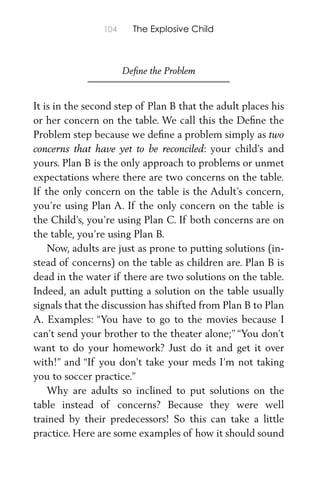 104 The Explosive Child
Deﬁne the Problem
It is in the second step of Plan B that the adult places his
or her concern on the table. We call this the Deﬁne the
Problem step because we deﬁne a problem simply as two
concerns that have yet to be reconciled: your child’s and
yours. Plan B is the only approach to problems or unmet
expectations where there are two concerns on the table.
If the only concern on the table is the Adult’s concern,
you’re using Plan A. If the only concern on the table is
the Child’s, you’re using Plan C. If both concerns are on
the table, you’re using Plan B.
Now, adults are just as prone to putting solutions (in-
stead of concerns) on the table as children are. Plan B is
dead in the water if there are two solutions on the table.
Indeed, an adult putting a solution on the table usually
signals that the discussion has shifted from Plan B to Plan
A. Examples: “You have to go to the movies because I
can’t send your brother to the theater alone;” “You don’t
want to do your homework? Just do it and get it over
with!” and “If you don’t take your meds I’m not taking
you to soccer practice.”
Why are adults so inclined to put solutions on the
table instead of concerns? Because they were well
trained by their predecessors! So this can take a little
practice. Here are some examples of how it should sound
 