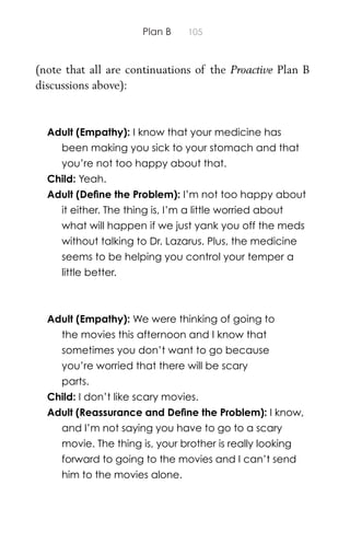 Plan B 105
(note that all are continuations of the Proactive Plan B
discussions above):
Adult (Empathy): I know that your medicine has
been making you sick to your stomach and that
you’re not too happy about that.
Child: Yeah.
Adult (Deﬁne the Problem): I’m not too happy about
it either. The thing is, I’m a little worried about
what will happen if we just yank you off the meds
without talking to Dr. Lazarus. Plus, the medicine
seems to be helping you control your temper a
little better.
Adult (Empathy): We were thinking of going to
the movies this afternoon and I know that
sometimes you don’t want to go because
you’re worried that there will be scary
parts.
Child: I don’t like scary movies.
Adult (Reassurance and Deﬁne the Problem): I know,
and I’m not saying you have to go to a scary
movie. The thing is, your brother is really looking
forward to going to the movies and I can’t send
him to the movies alone.
 