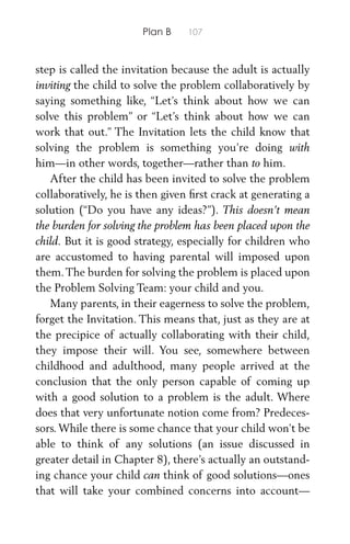 Plan B 107
step is called the invitation because the adult is actually
inviting the child to solve the problem collaboratively by
saying something like, “Let’s think about how we can
solve this problem” or “Let’s think about how we can
work that out.” The Invitation lets the child know that
solving the problem is something you’re doing with
him—in other words, together—rather than to him.
After the child has been invited to solve the problem
collaboratively, he is then given ﬁrst crack at generating a
solution (“Do you have any ideas?”). This doesn’t mean
the burden for solving the problem has been placed upon the
child. But it is good strategy, especially for children who
are accustomed to having parental will imposed upon
them.The burden for solving the problem is placed upon
the Problem Solving Team: your child and you.
Many parents, in their eagerness to solve the problem,
forget the Invitation. This means that, just as they are at
the precipice of actually collaborating with their child,
they impose their will. You see, somewhere between
childhood and adulthood, many people arrived at the
conclusion that the only person capable of coming up
with a good solution to a problem is the adult. Where
does that very unfortunate notion come from? Predeces-
sors. While there is some chance that your child won’t be
able to think of any solutions (an issue discussed in
greater detail in Chapter 8), there’s actually an outstand-
ing chance your child can think of good solutions—ones
that will take your combined concerns into account—
 