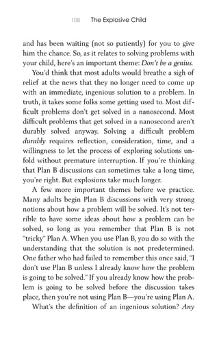 108 The Explosive Child
and has been waiting (not so patiently) for you to give
him the chance. So, as it relates to solving problems with
your child, here’s an important theme: Don’t be a genius.
You’d think that most adults would breathe a sigh of
relief at the news that they no longer need to come up
with an immediate, ingenious solution to a problem. In
truth, it takes some folks some getting used to. Most dif-
ﬁcult problems don’t get solved in a nanosecond. Most
difﬁcult problems that get solved in a nanosecond aren’t
durably solved anyway. Solving a difﬁcult problem
durably requires reﬂection, consideration, time, and a
willingness to let the process of exploring solutions un-
fold without premature interruption. If you’re thinking
that Plan B discussions can sometimes take a long time,
you’re right. But explosions take much longer.
A few more important themes before we practice.
Many adults begin Plan B discussions with very strong
notions about how a problem will be solved. It’s not ter-
rible to have some ideas about how a problem can be
solved, so long as you remember that Plan B is not
“tricky” Plan A. When you use Plan B, you do so with the
understanding that the solution is not predetermined.
One father who had failed to remember this once said, “I
don’t use Plan B unless I already know how the problem
is going to be solved.” If you already know how the prob-
lem is going to be solved before the discussion takes
place, then you’re not using Plan B—you’re using Plan A.
What’s the deﬁnition of an ingenious solution? Any
 