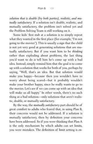 Plan B 109
solution that is doable (by both parties), realistic, and mu-
tually satisfactory. If a solution isn’t doable, realistic, and
mutually satisfactory, the problem isn’t solved yet and
the Problem Solving Team is still working on it.
Some kids’ ﬁrst stab at a solution is to simply repeat
what they wanted in the ﬁrst place (for example,“I’m not
going to the movies”). This is usually a sign that the child
is not yet very good at generating solutions that are mu-
tually satisfactory. But if you want him to be thinking
rather than exploding about problems, the last thing
you’d want to do is tell him he’s come up with a bad
idea. Instead, simply remind him that the goal is to come
up with a solution that works for both of you, perhaps by
saying, “Well, that’s an idea. But that solution would
make you happy—because then you wouldn’t have to
worry about being scared—but it probably wouldn’t
make your brother happy, since he really wants to go to
the movies. Let’s see if we can come up with an idea that
will make us all happy.” In other words, there’s no such
thing as a bad solution—only solutions that aren’t realis-
tic, doable, or mutually satisfactory.
By the way, the mutually satisfactory part should be of
great comfort to adults who feared that, in using Plan B,
their concerns would not be addressed. If a solution is
mutually satisfactory, then by deﬁnition your concerns
have been addressed. So if you were thinking that Plan A
is the only mechanism by which adults can set limits,
you were mistaken. The deﬁnition of limit setting is en-
 