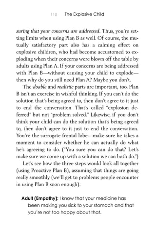 110 The Explosive Child
suring that your concerns are addressed. Thus, you’re set-
ting limits when using Plan B as well. Of course, the mu-
tually satisfactory part also has a calming effect on
explosive children, who had become accustomed to ex-
ploding when their concerns were blown off the table by
adults using Plan A. If your concerns are being addressed
with Plan B—without causing your child to explode—
then why do you still need Plan A? Maybe you don’t.
The doable and realistic parts are important, too. Plan
B isn’t an exercise in wishful thinking. If you can’t do the
solution that’s being agreed to, then don’t agree to it just
to end the conversation. That’s called “explosion de-
ferred” but not “problem solved.” Likewise, if you don’t
think your child can do the solution that’s being agreed
to, then don’t agree to it just to end the conversation.
You’re the surrogate frontal lobe—make sure he takes a
moment to consider whether he can actually do what
he’s agreeing to do. (“You sure you can do that? Let’s
make sure we come up with a solution we can both do.”)
Let’s see how the three steps would look all together
(using Proactive Plan B), assuming that things are going
really smoothly (we’ll get to problems people encounter
in using Plan B soon enough):
Adult (Empathy): I know that your medicine has
been making you sick to your stomach and that
you’re not too happy about that.
 