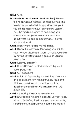 Plan B 111
Child: Yeah.
Adult (Deﬁne the Problem, then Invitation): I’m not
too happy about it either. The thing is, I’m a little
worried about what will happen if we just yank
you off the meds without talking to Dr. Lazarus.
Plus, the medicine seems to be helping you
control your temper a little better. Let’s think
about what we can do about that . . . do you
have any ideas?
Child: I don’t want to take my medicine.
Adult: I know. I’m very sorry it’s making you sick to
your stomach. I just don’t want to make you sicker
by having you stop taking it before Dr. Lazarus
says it’s OK.
Child: Can you call him?
Adult: I tried. He hasn’t called back yet. I guess I
could page him.
Child: Yes, page him!
Adult: I think that’s probably the best idea. We have
an appointment with him next week. You don’t
think you could take the medicine until the
appointment and then we’ll ask him what we
should do?
Child: It’s making me sick to my stomach!
Adult: OK, I’ll page him and he can tell us what to do.
I don’t think he’s going to say you can stop taking
it completely, though, so we need to be ready if
 
