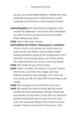 112 The Explosive Child
he says you should keep taking it. Maybe he’s had
other kids who got sick to their stomach on this
medicine and he’ll know what worked for them.
Adult (Empathy): We were thinking of going to the
movies this afternoon, and I know that sometimes
you don’t want to go because you’re worried
there will be scary parts.
Child: I don’t like scary movies.
Adult (Deﬁne the Problem, Reassurance, Invitation):
I know, and I’m not saying you have to go to a
scary movie. The thing is, your brother is really
looking forward to going to the movies and I can’t
send him to the movies alone. Let’s think of how
we could work this out. Do you have any ideas?
Child: We could not go to the movies.
Adult: There’s an idea. The thing is, if we don’t go to
the movies, you’d be very happy, but your
brother would be very unhappy. Let’s see if we
can come up with an idea that would make us all
happy.
Child: We could go to a movie that’s not scary.
Adult: We could. How about we go get the movie
section from the newspaper and see if there are
any movies out that aren’t scary that you and your
brother would both want to see. If we can ﬁnd
one, then we could still go to the movies, but you
wouldn’t have to worry that it’s too scary. Yes?
 