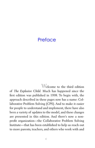 Preface
Welcome to the third edition
of The Explosive Child. Much has happened since the
ﬁrst edition was published in 1998. To begin with, the
approach described in these pages now has a name: Col-
laborative Problem Solving (CPS). And to make it easier
for people to understand and implement, there have also
been a variety of updates to the model, and these changes
are presented in this edition. And there’s now a non-
proﬁt organization—the Collaborative Problem Solving
Institute—that has been established to help us reach out
to more parents, teachers, and others who work with and
xi
 