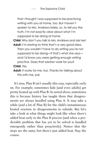 114 The Explosive Child
that I thought I was supposed to be practicing
writing with you at home, too. But I haven’t
spoken to Mrs. Andrews lately, so, to tell you the
truth, I’m not exactly clear about what I’m
supposed to be doing at home.
Child: Why don’t you talk to Mrs. Andrews and ask her!
Adult: I’m starting to think that’s a very good idea.
Then you wouldn’t have to do writing you’re not
supposed to be doing—if that’s what she says—
and I’d know you were getting enough writing
practice. Does that solution work for you?
Child: Yes.
Adult: It works for me, too. Thanks for talking about
this with me, pal.
It’s true, Plan B isn’t usually this easy, especially early
on. For example, sometimes kids (and even adults) get
pretty heated up with Plan B.As noted above, sometimes
this is because history has taught them that disagree-
ments are always handled using Plan A. It may take a
while (and a lot of Plan B) for the child’s instantaneous
heated reaction to disagreements to subside. But let’s
take a look at what things might look like when there’s
added heat early in the Plan B process (and when a pre-
dictable problem that has yet to be solved is handled
emergently rather than proactively). Notice that the
steps are the same, but there’s just added heat. Stay the
course.
 
