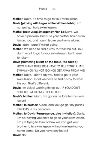 Plan B 115
Mother: Davis, it’s time to go to your swim lesson.
Davis (playing with Legos at the kitchen table): I’m
not going. I hate swim lessons.
Mother (now using Emergency Plan B): Davis, we
have a problem, because your brother has a swim
lesson, too, and I can’t leave you home alone.
Davis: I don’t care! I’m not going!
Mother: We need to ﬁnd a way to work this out. You
don’t want to go to your swim lesson, but I need
to take—
Davis (slamming his ﬁst on the table, red-faced):
HOW MANY TIMES DO I HAVE TO TELL YOU?! I HATE
SWIMMING! I’M NOT GOING! GET AWAY FROM ME!
Mother: Davis, I didn’t say you had to go to your
swim lesson. I said we have to ﬁnd a way to work
this out. That’s different.
Davis: I’m sick of working things out. IF YOU DON’T
SHUT UP, I’M GOING TO KILL YOU!
Davis’s brother: Mom, I’m gonna be late for my swim
lesson!
Mother, to brother: Alden, can you go get my purse?
I think it’s in my bedroom.
Mother, to Davis (Reassurance, plus Invitation): Davis,
I’m not saying you have to go to your swim lesson.
I’m just trying to think of how we can get your
brother to his swim lesson without me leaving you
home alone. Do you have any ideas?
Davis: No!
 