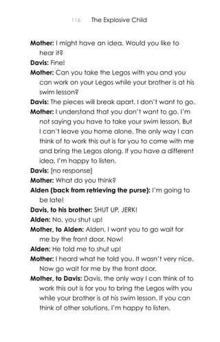 116 The Explosive Child
Mother: I might have an idea. Would you like to
hear it?
Davis: Fine!
Mother: Can you take the Legos with you and you
can work on your Legos while your brother is at his
swim lesson?
Davis: The pieces will break apart. I don’t want to go.
Mother: I understand that you don’t want to go. I’m
not saying you have to take your swim lesson. But
I can’t leave you home alone. The only way I can
think of to work this out is for you to come with me
and bring the Legos along. If you have a different
idea, I’m happy to listen.
Davis: [no response]
Mother: What do you think?
Alden (back from retrieving the purse): I’m going to
be late!
Davis, to his brother: SHUT UP, JERK!
Alden: No, you shut up!
Mother, to Alden: Alden, I want you to go wait for
me by the front door. Now!
Alden: He told me to shut up!
Mother: I heard what he told you. It wasn’t very nice.
Now go wait for me by the front door.
Mother, to Davis: Davis, the only way I can think of to
work this out is for you to bring the Legos with you
while your brother is at his swim lesson. If you can
think of other solutions, I’m happy to listen.
 