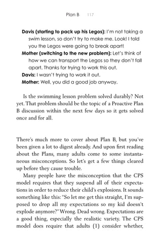 Plan B 117
Davis (starting to pack up his Legos): I’m not taking a
swim lesson, so don’t try to make me. Look! I told
you the Legos were going to break apart!
Mother (switching to the new problem): Let’s think of
how we can transport the Legos so they don’t fall
apart. Thanks for trying to work this out.
Davis: I wasn’t trying to work it out.
Mother: Well, you did a good job anyway.
Is the swimming lesson problem solved durably? Not
yet.That problem should be the topic of a Proactive Plan
B discussion within the next few days so it gets solved
once and for all.
There’s much more to cover about Plan B, but you’ve
been given a lot to digest already. And upon ﬁrst reading
about the Plans, many adults come to some instanta-
neous misconceptions. So let’s get a few things cleared
up before they cause trouble.
Many people have the misconception that the CPS
model requires that they suspend all of their expecta-
tions in order to reduce their child’s explosions. It sounds
something like this: “So let me get this straight, I’m sup-
posed to drop all my expectations so my kid doesn’t
explode anymore?”Wrong. Dead wrong. Expectations are
a good thing, especially the realistic variety. The CPS
model does require that adults (1) consider whether,
 