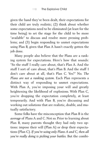 118 The Explosive Child
given the hand they’ve been dealt, their expectations for
their child are truly realistic; (2) think about whether
some expectations need to be eliminated (at least for the
time being) to set the stage for the child to be more
“available” to discuss and resolve more pressing prob-
lems; and (3) begin responding to unmet expectations
using Plan B, given that Plan A hasn’t exactly gotten the
job done.
Many people also believe that the Plans are a rank-
ing system for expectations. Here’s how that sounds:
“So the stuff I really care about, that’s Plan A. And the
stuff I sort of care about, that’s Plan B. And the stuff I
don’t care about at all, that’s Plan C. Yes?” No. The
Plans are not a ranking system. Each Plan represents a
distinct way of responding to unmet expectations.
With Plan A, you’re imposing your will and greatly
heightening the likelihood of explosions. With Plan C,
you’re dropping the expectation completely, at least
temporarily. And with Plan B, you’re discussing and
working out solutions that are realistic, doable, and mu-
tually satisfactory.
Some folks have the misconception that Plan B is the
average of Plans A and C. Not so. Prior to learning about
Plan B, many parents thought they had only two op-
tions: impose their will (Plan A) or drop their expecta-
tions (Plan C). If you’re using only Plans A and C, then all
you’re really doing is picking your battles. But the combi-
 