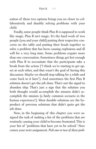 Plan B 119
nation of those two options brings you no closer to col-
laboratively and durably solving problems with your
child.
Finally, some people think Plan B is supposed to work
like magic. Plan B isn’t magic. It’s the hard work of two
people (you and your child) putting their respective con-
cerns on the table and putting their heads together to
solve a problem that has been causing explosions and ill
will for a very long time. Some problems require more
than one conversation. Sometimes things get hot enough
with Plan B to necessitate that the participants take a
break from the action (“I think we’re starting to get up-
set at each other, and that wasn’t the goal of having this
discussion. Maybe we should stop talking for a while and
come back to it later”). And sometimes the ﬁrst Plan B
solution doesn’t get the job done. That’s not the signal to
abandon ship. That’s just a sign that the solution you
both thought would accomplish the mission didn’t ac-
complish the mission (a fairly common scenario in the
human experience!). Most durable solutions are the by-
product of previous solutions that didn’t quite get the
job done.
Now, in the beginning of this chapter you were as-
signed the task of making a list of the problems that are
routinely causing your child to become frustrated.This is
your list of “problems that have yet to be solved.” Now
comes your next assignment. Pick one or two of these prob-
 