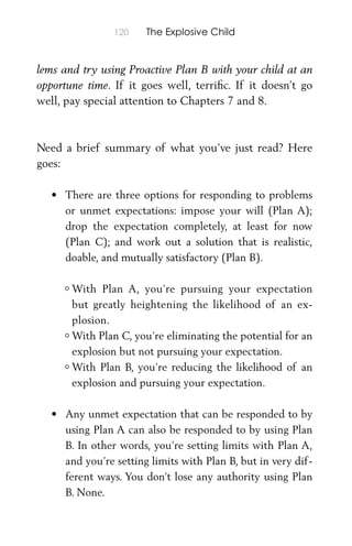 120 The Explosive Child
lems and try using Proactive Plan B with your child at an
opportune time. If it goes well, terriﬁc. If it doesn’t go
well, pay special attention to Chapters 7 and 8.
Need a brief summary of what you’ve just read? Here
goes:
• There are three options for responding to problems
or unmet expectations: impose your will (Plan A);
drop the expectation completely, at least for now
(Plan C); and work out a solution that is realistic,
doable, and mutually satisfactory (Plan B).
° With Plan A, you’re pursuing your expectation
but greatly heightening the likelihood of an ex-
plosion.
° With Plan C, you’re eliminating the potential for an
explosion but not pursuing your expectation.
° With Plan B, you’re reducing the likelihood of an
explosion and pursuing your expectation.
• Any unmet expectation that can be responded to by
using Plan A can also be responded to by using Plan
B. In other words, you’re setting limits with Plan A,
and you’re setting limits with Plan B, but in very dif-
ferent ways. You don’t lose any authority using Plan
B. None.
 