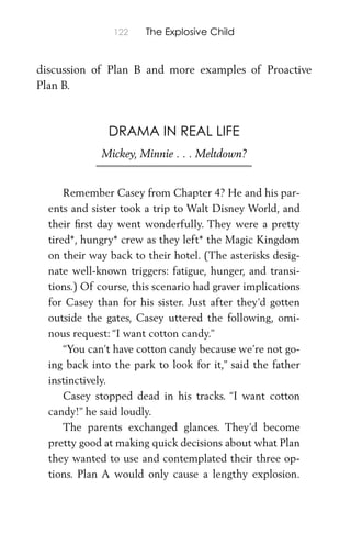 122 The Explosive Child
discussion of Plan B and more examples of Proactive
Plan B.
DRAMA IN REAL LIFE
Mickey, Minnie . . . Meltdown?
Remember Casey from Chapter 4? He and his par-
ents and sister took a trip to Walt Disney World, and
their ﬁrst day went wonderfully. They were a pretty
tired*, hungry* crew as they left* the Magic Kingdom
on their way back to their hotel. (The asterisks desig-
nate well-known triggers: fatigue, hunger, and transi-
tions.) Of course, this scenario had graver implications
for Casey than for his sister. Just after they’d gotten
outside the gates, Casey uttered the following, omi-
nous request: “I want cotton candy.”
“You can’t have cotton candy because we’re not go-
ing back into the park to look for it,” said the father
instinctively.
Casey stopped dead in his tracks. “I want cotton
candy!” he said loudly.
The parents exchanged glances. They’d become
pretty good at making quick decisions about what Plan
they wanted to use and contemplated their three op-
tions. Plan A would only cause a lengthy explosion.
 