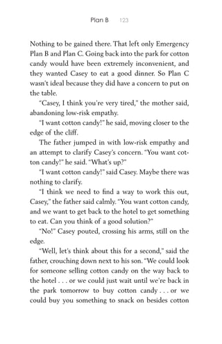 Plan B 123
Nothing to be gained there. That left only Emergency
Plan B and Plan C. Going back into the park for cotton
candy would have been extremely inconvenient, and
they wanted Casey to eat a good dinner. So Plan C
wasn’t ideal because they did have a concern to put on
the table.
“Casey, I think you’re very tired,” the mother said,
abandoning low-risk empathy.
“I want cotton candy!” he said, moving closer to the
edge of the cliff.
The father jumped in with low-risk empathy and
an attempt to clarify Casey’s concern. “You want cot-
ton candy!” he said. “What’s up?”
“I want cotton candy!” said Casey. Maybe there was
nothing to clarify.
“I think we need to ﬁnd a way to work this out,
Casey,” the father said calmly. “You want cotton candy,
and we want to get back to the hotel to get something
to eat. Can you think of a good solution?”
“No!” Casey pouted, crossing his arms, still on the
edge.
“Well, let’s think about this for a second,” said the
father, crouching down next to his son. “We could look
for someone selling cotton candy on the way back to
the hotel . . . or we could just wait until we’re back in
the park tomorrow to buy cotton candy . . . or we
could buy you something to snack on besides cotton
 