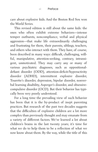 xii Preface
care about explosive kids. And the Boston Red Sox won
the World Series.
This revised edition is still about the same kids: the
ones who often exhibit extreme behaviors—intense
temper outbursts, noncompliance, verbal and physical
aggression—that make life extraordinarily challenging
and frustrating for them, their parents, siblings, teachers,
and others who interact with them. They have, of course,
been described in many ways: difﬁcult, challenging, will-
ful, manipulative, attention-seeking, contrary, intransi-
gent, unmotivated. They may carry any or many of
various psychiatric diagnoses, such as oppositional-
deﬁant disorder (ODD), attention-deﬁcit/hyperactivity
disorder (ADHD), intermittent explosive disorder,
Tourette’s disorder, depression, bipolar disorder, nonver-
bal learning disability, Asperger’s disorder, and obsessive-
compulsive disorder (OCD). But their behavior has typi-
cally been very poorly understood.
For a long time the prevailing view of such behavior
has been that it is the by-product of inept parenting
practices. But research of the past two decades suggests
that the difﬁculties of explosive children are a lot more
complex than previously thought and may emanate from
a variety of different factors. We’ve learned a lot about
children’s brains in the last twenty years; it’s time for
what we do to help them to be a reﬂection of what we
now know about them. By the way, while the title of this
 