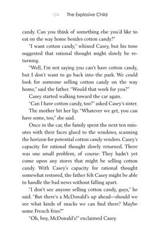124 The Explosive Child
candy. Can you think of something else you’d like to
eat on the way home besides cotton candy?”
“I want cotton candy,” whined Casey, but his tone
suggested that rational thought might slowly be re-
turning.
“Well, I’m not saying you can’t have cotton candy,
but I don’t want to go back into the park. We could
look for someone selling cotton candy on the way
home,” said the father. “Would that work for you?”
Casey started walking toward the car again.
“Can I have cotton candy, too?” asked Casey’s sister.
The mother bit her lip. “Whatever we get, you can
have some, too,” she said.
Once in the car, the family spent the next ten min-
utes with their faces glued to the windows, scanning
the horizon for potential cotton candy vendors. Casey’s
capacity for rational thought slowly returned. There
was one small problem, of course: They hadn’t yet
come upon any stores that might be selling cotton
candy. With Casey’s capacity for rational thought
somewhat restored, the father felt Casey might be able
to handle the bad news without falling apart.
“I don’t see anyone selling cotton candy, guys,” he
said. “But there’s a McDonald’s up ahead—should we
see what kinds of snacks we can ﬁnd there? Maybe
some French fries?”
“Oh, boy, McDonald’s!” exclaimed Casey.
 
