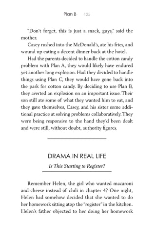 Plan B 125
“Don’t forget, this is just a snack, guys,” said the
mother.
Casey rushed into the McDonald’s, ate his fries, and
wound up eating a decent dinner back at the hotel.
Had the parents decided to handle the cotton candy
problem with Plan A, they would likely have endured
yet another long explosion. Had they decided to handle
things using Plan C, they would have gone back into
the park for cotton candy. By deciding to use Plan B,
they averted an explosion on an important issue. Their
son still ate some of what they wanted him to eat, and
they gave themselves, Casey, and his sister some addi-
tional practice at solving problems collaboratively.They
were being responsive to the hand they’d been dealt
and were still, without doubt, authority ﬁgures.
DRAMA IN REAL LIFE
Is This Starting to Register?
Remember Helen, the girl who wanted macaroni
and cheese instead of chili in chapter 4? One night,
Helen had somehow decided that she wanted to do
her homework sitting atop the “register” in the kitchen.
Helen’s father objected to her doing her homework
 