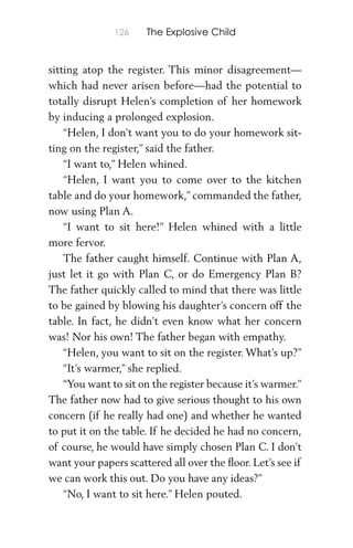 126 The Explosive Child
sitting atop the register. This minor disagreement—
which had never arisen before—had the potential to
totally disrupt Helen’s completion of her homework
by inducing a prolonged explosion.
“Helen, I don’t want you to do your homework sit-
ting on the register,” said the father.
“I want to,” Helen whined.
“Helen, I want you to come over to the kitchen
table and do your homework,” commanded the father,
now using Plan A.
“I want to sit here!” Helen whined with a little
more fervor.
The father caught himself. Continue with Plan A,
just let it go with Plan C, or do Emergency Plan B?
The father quickly called to mind that there was little
to be gained by blowing his daughter’s concern off the
table. In fact, he didn’t even know what her concern
was! Nor his own! The father began with empathy.
“Helen, you want to sit on the register. What’s up?”
“It’s warmer,” she replied.
“You want to sit on the register because it’s warmer.”
The father now had to give serious thought to his own
concern (if he really had one) and whether he wanted
to put it on the table. If he decided he had no concern,
of course, he would have simply chosen Plan C. I don’t
want your papers scattered all over the ﬂoor. Let’s see if
we can work this out. Do you have any ideas?”
“No, I want to sit here.” Helen pouted.
 