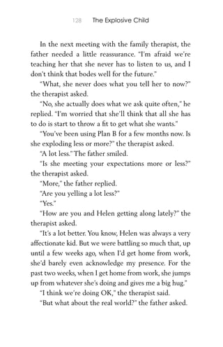 128 The Explosive Child
In the next meeting with the family therapist, the
father needed a little reassurance. “I’m afraid we’re
teaching her that she never has to listen to us, and I
don’t think that bodes well for the future.”
“What, she never does what you tell her to now?”
the therapist asked.
“No, she actually does what we ask quite often,” he
replied. “I’m worried that she’ll think that all she has
to do is start to throw a ﬁt to get what she wants.”
“You’ve been using Plan B for a few months now. Is
she exploding less or more?” the therapist asked.
“A lot less.” The father smiled.
“Is she meeting your expectations more or less?”
the therapist asked.
“More,” the father replied.
“Are you yelling a lot less?”
“Yes.”
“How are you and Helen getting along lately?” the
therapist asked.
“It’s a lot better. You know, Helen was always a very
affectionate kid. But we were battling so much that, up
until a few weeks ago, when I’d get home from work,
she’d barely even acknowledge my presence. For the
past two weeks, when I get home from work, she jumps
up from whatever she’s doing and gives me a big hug.”
“I think we’re doing OK,” the therapist said.
“But what about the real world?” the father asked.
 