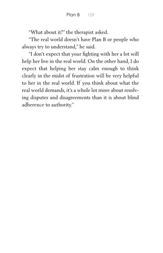 Plan B 129
“What about it?” the therapist asked.
“The real world doesn’t have Plan B or people who
always try to understand,” he said.
“I don’t expect that your ﬁghting with her a lot will
help her live in the real world. On the other hand, I do
expect that helping her stay calm enough to think
clearly in the midst of frustration will be very helpful
to her in the real world. If you think about what the
real world demands, it’s a whole lot more about resolv-
ing disputes and disagreements than it is about blind
adherence to authority.”
 