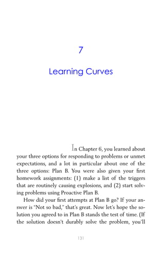 7
Learning Curves
In Chapter 6, you learned about
your three options for responding to problems or unmet
expectations, and a lot in particular about one of the
three options: Plan B. You were also given your ﬁrst
homework assignments: (1) make a list of the triggers
that are routinely causing explosions, and (2) start solv-
ing problems using Proactive Plan B.
How did your ﬁrst attempts at Plan B go? If your an-
swer is “Not so bad,” that’s great. Now let’s hope the so-
lution you agreed to in Plan B stands the test of time. (If
the solution doesn’t durably solve the problem, you’ll
131
 