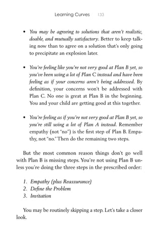Learning Curves 133
• You may be agreeing to solutions that aren’t realistic,
doable, and mutually satisfactory. Better to keep talk-
ing now than to agree on a solution that’s only going
to precipitate an explosion later.
• You’re feeling like you’re not very good at Plan B yet, so
you’ve been using a lot of Plan C instead and have been
feeling as if your concerns aren’t being addressed. By
deﬁnition, your concerns won’t be addressed with
Plan C. No one is great at Plan B in the beginning.
You and your child are getting good at this together.
• You’re feeling as if you’re not very good at Plan B yet, so
you’re still using a lot of Plan A instead. Remember
empathy (not “no”) is the ﬁrst step of Plan B. Empa-
thy, not “no.” Then do the remaining two steps.
But the most common reason things don’t go well
with Plan B is missing steps. You’re not using Plan B un-
less you’re doing the three steps in the prescribed order:
1. Empathy (plus Reassurance)
2. Deﬁne the Problem
3. Invitation
You may be routinely skipping a step. Let’s take a closer
look.
 