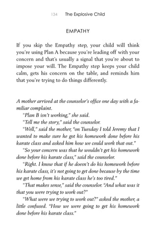134 The Explosive Child
EMPATHY
If you skip the Empathy step, your child will think
you’re using Plan A because you’re leading off with your
concern and that’s usually a signal that you’re about to
impose your will. The Empathy step keeps your child
calm, gets his concern on the table, and reminds him
that you’re trying to do things differently.
A mother arrived at the counselor’s ofﬁce one day with a fa-
miliar complaint.
“Plan B isn’t working,” she said.
“Tell me the story,” said the counselor.
“Well,” said the mother, “on Tuesday I told Jeremy that I
wanted to make sure he got his homework done before his
karate class and asked him how we could work that out.”
“So your concern was that he wouldn’t get his homework
done before his karate class,” said the counselor.
“Right. I know that if he doesn’t do his homework before
his karate class, it’s not going to get done because by the time
we get home from his karate class he’s too tired.”
“That makes sense,” said the counselor. “And what was it
that you were trying to work out?”
“What were we trying to work out?” asked the mother, a
little confused. “How we were going to get his homework
done before his karate class.”
 