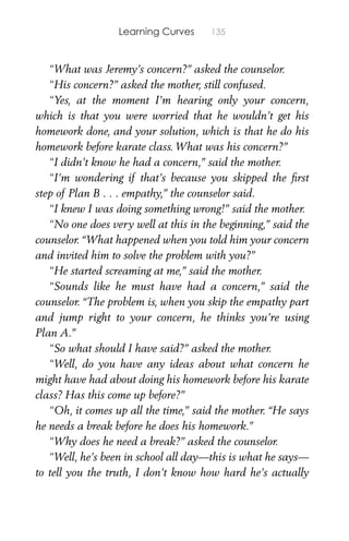 Learning Curves 135
“What was Jeremy’s concern?” asked the counselor.
“His concern?” asked the mother, still confused.
“Yes, at the moment I’m hearing only your concern,
which is that you were worried that he wouldn’t get his
homework done, and your solution, which is that he do his
homework before karate class. What was his concern?”
“I didn’t know he had a concern,” said the mother.
“I’m wondering if that’s because you skipped the ﬁrst
step of Plan B . . . empathy,” the counselor said.
“I knew I was doing something wrong!” said the mother.
“No one does very well at this in the beginning,” said the
counselor. “What happened when you told him your concern
and invited him to solve the problem with you?”
“He started screaming at me,” said the mother.
“Sounds like he must have had a concern,” said the
counselor. “The problem is, when you skip the empathy part
and jump right to your concern, he thinks you’re using
Plan A.”
“So what should I have said?” asked the mother.
“Well, do you have any ideas about what concern he
might have had about doing his homework before his karate
class? Has this come up before?”
“Oh, it comes up all the time,” said the mother. “He says
he needs a break before he does his homework.”
“Why does he need a break?” asked the counselor.
“Well, he’s been in school all day—this is what he says—
to tell you the truth, I don’t know how hard he’s actually
 