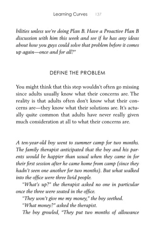 Learning Curves 137
bilities unless we’re doing Plan B. Have a Proactive Plan B
discussion with him this week and see if he has any ideas
about how you guys could solve that problem before it comes
up again—once and for all?”
DEFINE THE PROBLEM
You might think that this step wouldn’t often go missing
since adults usually know what their concerns are. The
reality is that adults often don’t know what their con-
cerns are—they know what their solutions are. It’s actu-
ally quite common that adults have never really given
much consideration at all to what their concerns are.
A ten-year-old boy went to summer camp for two months.
The family therapist anticipated that the boy and his par-
ents would be happier than usual when they came in for
their ﬁrst session after he came home from camp (since they
hadn’t seen one another for two months). But what walked
into the ofﬁce were three livid people.
“What’s up?” the therapist asked no one in particular
once the three were seated in the ofﬁce.
“They won’t give me my money,” the boy seethed.
“What money?” asked the therapist.
The boy growled, “They put two months of allowance
 