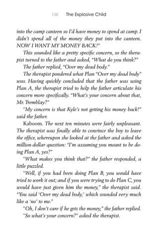 138 The Explosive Child
into the camp canteen so I’d have money to spend at camp. I
didn’t spend all of the money they put into the canteen.
NOW I WANT MY MONEY BACK!”
This sounded like a pretty speciﬁc concern, so the thera-
pist turned to the father and asked, “What do you think?”
The father replied, “Over my dead body.”
The therapist pondered what Plan “Over my dead body”
was. Having quickly concluded that the father was using
Plan A, the therapist tried to help the father articulate his
concern more speciﬁcally. “What’s your concern about that,
Mr. Tremblay?”
“My concern is that Kyle’s not getting his money back!”
said the father.
Kaboom. The next ten minutes were fairly unpleasant.
The therapist was ﬁnally able to convince the boy to leave
the ofﬁce, whereupon she looked at the father and asked the
million-dollar question: “I’m assuming you meant to be do-
ing Plan A, yes?”
“What makes you think that?” the father responded, a
little puzzled.
“Well, if you had been doing Plan B, you would have
tried to work it out; and if you were trying to do Plan C, you
would have just given him the money,” the therapist said.
“You said ‘Over my dead body,’ which sounded very much
like a ‘no’ to me.”
“Oh, I don’t care if he gets the money,” the father replied.
“So what’s your concern?” asked the therapist.
 