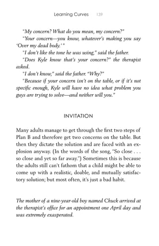 Learning Curves 139
“My concern? What do you mean, my concern?”
“Your concern—you know, whatever’s making you say
‘Over my dead body.’”
“I don’t like the tone he was using,” said the father.
“Does Kyle know that’s your concern?” the therapist
asked.
“I don’t know,” said the father. “Why?”
“Because if your concern isn’t on the table, or if it’s not
speciﬁc enough, Kyle will have no idea what problem you
guys are trying to solve—and neither will you.”
INVITATION
Many adults manage to get through the ﬁrst two steps of
Plan B and therefore get two concerns on the table. But
then they dictate the solution and are faced with an ex-
plosion anyway. (In the words of the song, “So close . . .
so close and yet so far away.”) Sometimes this is because
the adults still can’t fathom that a child might be able to
come up with a realistic, doable, and mutually satisfac-
tory solution; but most often, it’s just a bad habit.
The mother of a nine-year-old boy named Chuck arrived at
the therapist’s ofﬁce for an appointment one April day and
was extremely exasperated.
 