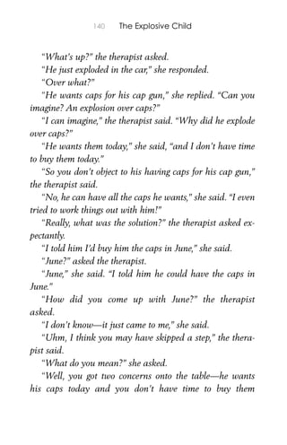 140 The Explosive Child
“What’s up?” the therapist asked.
“He just exploded in the car,” she responded.
“Over what?”
“He wants caps for his cap gun,” she replied. “Can you
imagine? An explosion over caps?”
“I can imagine,” the therapist said. “Why did he explode
over caps?”
“He wants them today,” she said, “and I don’t have time
to buy them today.”
“So you don’t object to his having caps for his cap gun,”
the therapist said.
“No, he can have all the caps he wants,” she said. “I even
tried to work things out with him!”
“Really, what was the solution?” the therapist asked ex-
pectantly.
“I told him I’d buy him the caps in June,” she said.
“June?” asked the therapist.
“June,” she said. “I told him he could have the caps in
June.”
“How did you come up with June?” the therapist
asked.
“I don’t know—it just came to me,” she said.
“Uhm, I think you may have skipped a step,” the thera-
pist said.
“What do you mean?” she asked.
“Well, you got two concerns onto the table—he wants
his caps today and you don’t have time to buy them
 