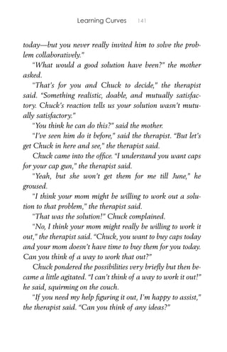 Learning Curves 141
today—but you never really invited him to solve the prob-
lem collaboratively.”
“What would a good solution have been?” the mother
asked.
“That’s for you and Chuck to decide,” the therapist
said. “Something realistic, doable, and mutually satisfac-
tory. Chuck’s reaction tells us your solution wasn’t mutu-
ally satisfactory.”
“You think he can do this?” said the mother.
“I’ve seen him do it before,” said the therapist. “But let’s
get Chuck in here and see,” the therapist said.
Chuck came into the ofﬁce. “I understand you want caps
for your cap gun,” the therapist said.
“Yeah, but she won’t get them for me till June,” he
groused.
“I think your mom might be willing to work out a solu-
tion to that problem,” the therapist said.
“That was the solution!” Chuck complained.
“No, I think your mom might really be willing to work it
out,” the therapist said. “Chuck, you want to buy caps today
and your mom doesn’t have time to buy them for you today.
Can you think of a way to work that out?”
Chuck pondered the possibilities very brieﬂy but then be-
came a little agitated. “I can’t think of a way to work it out!”
he said, squirming on the couch.
“If you need my help ﬁguring it out, I’m happy to assist,”
the therapist said. “Can you think of any ideas?”
 
