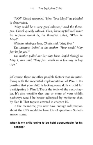 142 The Explosive Child
“NO!” Chuck screamed. “How ’bout May?” he pleaded
in desperation.
“May could be a very good solution,” said the thera-
pist. Chuck quickly calmed. Then, knowing full well what
his response would be, the therapist asked, “When in
May?”
Without missing a beat, Chuck said, “May ﬁrst.”
The therapist looked at the mother. “How would May
ﬁrst be for you?”
The mother pulled out her date book, leafed through to
May 1, and said, “May ﬁrst would be a ﬁne day to buy
caps.”
Of course, there are other possible factors that are inter-
fering with the successful implementation of Plan B. It’s
possible that your child is lacking some skills crucial for
participating in Plan B. That’s the topic of the next chap-
ter. It’s also possible that one or more of your child’s
pathways would be better addressed by medicine than
by Plan B. That topic is covered in chapter 10.
In the meantime, you now have enough information
about the CPS model to have lots of questions. So let’s
answer some.
When is my child going to be held accountable for his
actions?
 