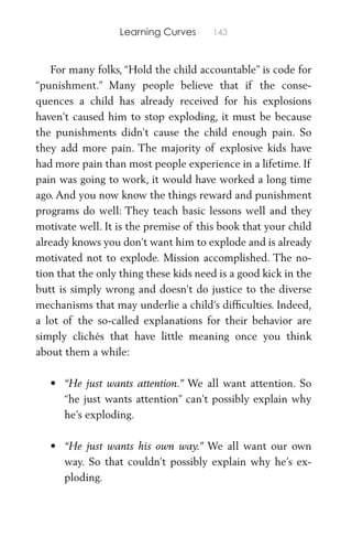Learning Curves 143
For many folks, “Hold the child accountable” is code for
“punishment.” Many people believe that if the conse-
quences a child has already received for his explosions
haven’t caused him to stop exploding, it must be because
the punishments didn’t cause the child enough pain. So
they add more pain. The majority of explosive kids have
had more pain than most people experience in a lifetime. If
pain was going to work, it would have worked a long time
ago. And you now know the things reward and punishment
programs do well: They teach basic lessons well and they
motivate well. It is the premise of this book that your child
already knows you don’t want him to explode and is already
motivated not to explode. Mission accomplished. The no-
tion that the only thing these kids need is a good kick in the
butt is simply wrong and doesn’t do justice to the diverse
mechanisms that may underlie a child’s difﬁculties. Indeed,
a lot of the so-called explanations for their behavior are
simply clichés that have little meaning once you think
about them a while:
• “He just wants attention.” We all want attention. So
“he just wants attention” can’t possibly explain why
he’s exploding.
• “He just wants his own way.” We all want our own
way. So that couldn’t possibly explain why he’s ex-
ploding.
 