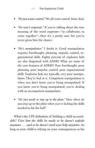 144 The Explosive Child
• “He just wants control.” We all want control. Same deal.
• “He won’t cooperate.” If you’re talking about the true
meaning of the word cooperate—“to collaborate, to
come together”—then it’s a pretty sure bet you’ve
never given him the chance.
• “He’s manipulative.” I doubt it. Good manipulation
requires forethought, planning, impulse control, or-
ganizational skills. Eighty percent of explosive kids
are also diagnosed with ADHD. What are some of
the core features of ADHD? Poor forethought, poor
planning, poor impulse control, poor organizational
skills. Explosive kids are typically very poor manipu-
lators. They’re bad at it. Competent manipulation is
when you don’t know you’re being manipulated. If
you know you’re being manipulated, you’re dealing
with an incompetent manipulator.
• “He just needs to step up to the plate.” How often do
you step up to the plate when you’re lacking the skills
needed to hit the ball?
What’s the CPS deﬁnition of holding a child account-
able? Give him the skills he needs so he doesn’t explode
anymore . . . and so he doesn’t need your help anymore. As
long as your child is relying on your consequences as his
 