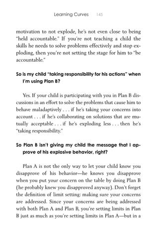 Learning Curves 145
motivation to not explode, he’s not even close to being
“held accountable.” If you’re not teaching a child the
skills he needs to solve problems effectively and stop ex-
ploding, then you’re not setting the stage for him to “be
accountable.”
So is my child “taking responsibility for his actions” when
I’m using Plan B?
Yes. If your child is participating with you in Plan B dis-
cussions in an effort to solve the problems that cause him to
behave maladaptively . . . if he’s taking your concerns into
account . . . if he’s collaborating on solutions that are mu-
tually acceptable . . . if he’s exploding less . . . then he’s
“taking responsibility.”
So Plan B isn’t giving my child the message that I ap-
prove of his explosive behavior, right?
Plan A is not the only way to let your child know you
disapprove of his behavior—he knows you disapprove
when you put your concern on the table by doing Plan B
(he probably knew you disapproved anyway). Don’t forget
the deﬁnition of limit setting: making sure your concerns
are addressed. Since your concerns are being addressed
with both Plan A and Plan B, you’re setting limits in Plan
B just as much as you’re setting limits in Plan A—but in a
 