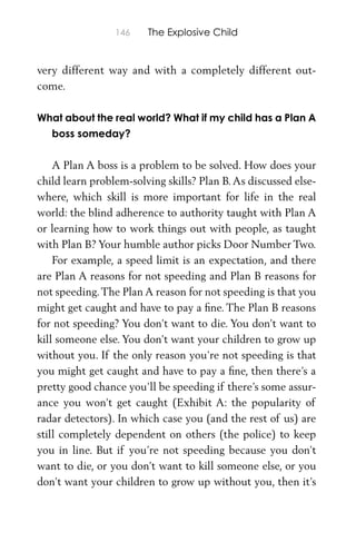 146 The Explosive Child
very different way and with a completely different out-
come.
What about the real world? What if my child has a Plan A
boss someday?
A Plan A boss is a problem to be solved. How does your
child learn problem-solving skills? Plan B.As discussed else-
where, which skill is more important for life in the real
world: the blind adherence to authority taught with Plan A
or learning how to work things out with people, as taught
with Plan B? Your humble author picks Door Number Two.
For example, a speed limit is an expectation, and there
are Plan A reasons for not speeding and Plan B reasons for
not speeding.The Plan A reason for not speeding is that you
might get caught and have to pay a ﬁne. The Plan B reasons
for not speeding? You don’t want to die. You don’t want to
kill someone else. You don’t want your children to grow up
without you. If the only reason you’re not speeding is that
you might get caught and have to pay a ﬁne, then there’s a
pretty good chance you’ll be speeding if there’s some assur-
ance you won’t get caught (Exhibit A: the popularity of
radar detectors). In which case you (and the rest of us) are
still completely dependent on others (the police) to keep
you in line. But if you’re not speeding because you don’t
want to die, or you don’t want to kill someone else, or you
don’t want your children to grow up without you, then it’s
 