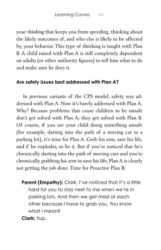 Learning Curves 147
your thinking that keeps you from speeding, thinking about
the likely outcomes of, and who else is likely to be affected
by, your behavior. This type of thinking is taught with Plan
B. A child raised with Plan A is still completely dependent
on adults (or other authority ﬁgures) to tell him what to do
and make sure he does it.
Are safety issues best addressed with Plan A?
In previous variants of the CPS model, safety was ad-
dressed with Plan A. Now it’s barely addressed with Plan A.
Why? Because problems that cause children to be unsafe
don’t get solved with Plan A; they get solved with Plan B.
Of course, if you see your child doing something unsafe
(for example, darting into the path of a moving car in a
parking lot), it’s time for Plan A. Grab his arm, save his life,
and if he explodes, so be it. But if you’ve noticed that he’s
chronically darting into the path of moving cars and you’re
chronically grabbing his arm to save his life, Plan A is clearly
not getting the job done. Time for Proactive Plan B:
Parent (Empathy): Clark, I’ve noticed that it’s a little
hard for you to stay next to me when we’re in
parking lots. And then we get mad at each
other because I have to grab you. You know
what I mean?
Clark: Yup.
 