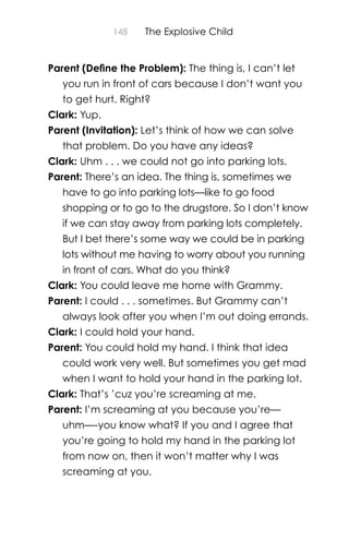 148 The Explosive Child
Parent (Deﬁne the Problem): The thing is, I can’t let
you run in front of cars because I don’t want you
to get hurt. Right?
Clark: Yup.
Parent (Invitation): Let’s think of how we can solve
that problem. Do you have any ideas?
Clark: Uhm . . . we could not go into parking lots.
Parent: There’s an idea. The thing is, sometimes we
have to go into parking lots—like to go food
shopping or to go to the drugstore. So I don’t know
if we can stay away from parking lots completely.
But I bet there’s some way we could be in parking
lots without me having to worry about you running
in front of cars. What do you think?
Clark: You could leave me home with Grammy.
Parent: I could . . . sometimes. But Grammy can’t
always look after you when I’m out doing errands.
Clark: I could hold your hand.
Parent: You could hold my hand. I think that idea
could work very well. But sometimes you get mad
when I want to hold your hand in the parking lot.
Clark: That’s ’cuz you’re screaming at me.
Parent: I’m screaming at you because you’re—
uhm—-you know what? If you and I agree that
you’re going to hold my hand in the parking lot
from now on, then it won’t matter why I was
screaming at you.
 