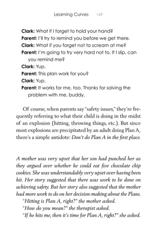 Learning Curves 149
Clark: What if I forget to hold your hand?
Parent: I’ll try to remind you before we get there.
Clark: What if you forget not to scream at me?
Parent: I’m going to try very hard not to. If I slip, can
you remind me?
Clark: Yup.
Parent: This plan work for you?
Clark: Yup.
Parent: It works for me, too. Thanks for solving the
problem with me, buddy.
Of course, when parents say “safety issues,” they’re fre-
quently referring to what their child is doing in the midst
of an explosion (hitting, throwing things, etc.). But since
most explosions are precipitated by an adult doing Plan A,
there’s a simple antidote: Don’t do Plan A in the ﬁrst place.
A mother was very upset that her son had punched her as
they argued over whether he could eat ﬁve chocolate chip
cookies. She was understandably very upset over having been
hit. Her story suggested that there was work to be done on
achieving safety. But her story also suggested that the mother
had more work to do on her decision-making about the Plans.
“Hitting is Plan A, right?” the mother asked.
“How do you mean?” the therapist asked.
“If he hits me, then it’s time for Plan A, right?” she asked.
 