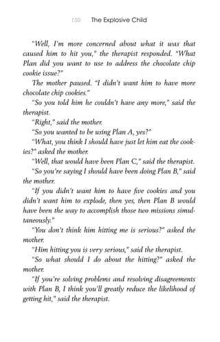 150 The Explosive Child
“Well, I’m more concerned about what it was that
caused him to hit you,” the therapist responded. “What
Plan did you want to use to address the chocolate chip
cookie issue?”
The mother paused. “I didn’t want him to have more
chocolate chip cookies.”
“So you told him he couldn’t have any more,” said the
therapist.
“Right,” said the mother.
“So you wanted to be using Plan A, yes?”
“What, you think I should have just let him eat the cook-
ies?” asked the mother.
“Well, that would have been Plan C,” said the therapist.
“So you’re saying I should have been doing Plan B,” said
the mother.
“If you didn’t want him to have ﬁve cookies and you
didn’t want him to explode, then yes, then Plan B would
have been the way to accomplish those two missions simul-
taneously.”
“You don’t think him hitting me is serious?” asked the
mother.
“Him hitting you is very serious,” said the therapist.
“So what should I do about the hitting?” asked the
mother.
“If you’re solving problems and resolving disagreements
with Plan B, I think you’ll greatly reduce the likelihood of
getting hit,” said the therapist.
 
