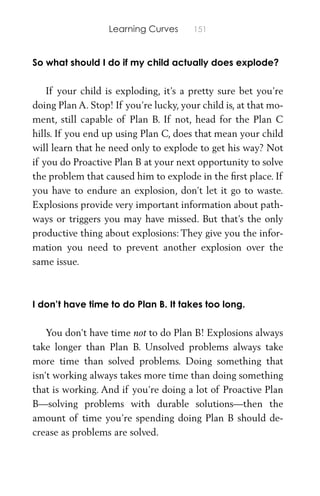 Learning Curves 151
So what should I do if my child actually does explode?
If your child is exploding, it’s a pretty sure bet you’re
doing Plan A. Stop! If you’re lucky, your child is, at that mo-
ment, still capable of Plan B. If not, head for the Plan C
hills. If you end up using Plan C, does that mean your child
will learn that he need only to explode to get his way? Not
if you do Proactive Plan B at your next opportunity to solve
the problem that caused him to explode in the ﬁrst place. If
you have to endure an explosion, don’t let it go to waste.
Explosions provide very important information about path-
ways or triggers you may have missed. But that’s the only
productive thing about explosions: They give you the infor-
mation you need to prevent another explosion over the
same issue.
I don’t have time to do Plan B. It takes too long.
You don’t have time not to do Plan B! Explosions always
take longer than Plan B. Unsolved problems always take
more time than solved problems. Doing something that
isn’t working always takes more time than doing something
that is working. And if you’re doing a lot of Proactive Plan
B—solving problems with durable solutions—then the
amount of time you’re spending doing Plan B should de-
crease as problems are solved.
 