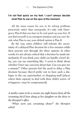 152 The Explosive Child
I’m not that quick on my feet. I can’t always decide
what Plan to use on the spur of the moment.
All the more reason for you to be solving problems
proactively rather than emergently. It’s only with Emer-
gency Plan B that you have to be real quick on your feet. If
you ﬁnd yourself in an emergent situation and you can’t de-
cide what Plan to use, your default option is Plan B.
By the way, some children will tolerate the uncer-
tainty of a delayed Plan decision for a few minutes while
their parents sort through the three options. In other
words, it’s not always critical that a decision be made im-
mediately. If you think your child can handle a brief de-
lay, you can say something like, “I need to think about
whether I have any concerns about that. Can you give me
a minute?” Other parents feel the need to delay a Plan
decision because they’d prefer not to have such a dia-
logue in the car, supermarket, or shopping mall (places
where their capacity to deal with their child’s worst—if
it happens—may be compromised).
A mother came in for a session one night hoarse from all the
screaming she’d been doing at her daughter on the drive to
the therapist’s ofﬁce.
“What were you screaming about?” the therapist
asked.
 