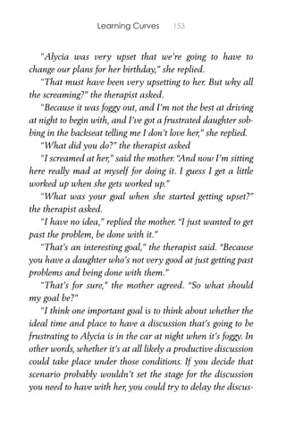 Learning Curves 153
“Alycia was very upset that we’re going to have to
change our plans for her birthday,” she replied.
“That must have been very upsetting to her. But why all
the screaming?” the therapist asked.
“Because it was foggy out, and I’m not the best at driving
at night to begin with, and I’ve got a frustrated daughter sob-
bing in the backseat telling me I don’t love her,” she replied.
“What did you do?” the therapist asked
“I screamed at her,” said the mother. “And now I’m sitting
here really mad at myself for doing it. I guess I get a little
worked up when she gets worked up.”
“What was your goal when she started getting upset?”
the therapist asked.
“I have no idea,” replied the mother. “I just wanted to get
past the problem, be done with it.”
“That’s an interesting goal,” the therapist said. “Because
you have a daughter who’s not very good at just getting past
problems and being done with them.”
“That’s for sure,” the mother agreed. “So what should
my goal be?”
“I think one important goal is to think about whether the
ideal time and place to have a discussion that’s going to be
frustrating to Alycia is in the car at night when it’s foggy. In
other words, whether it’s at all likely a productive discussion
could take place under those conditions. If you decide that
scenario probably wouldn’t set the stage for the discussion
you need to have with her, you could try to delay the discus-
 