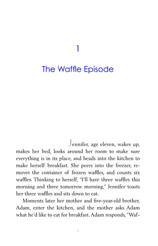1
The Wafﬂe Episode
Jennifer, age eleven, wakes up,
makes her bed, looks around her room to make sure
everything is in its place, and heads into the kitchen to
make herself breakfast. She peers into the freezer, re-
moves the container of frozen wafﬂes, and counts six
wafﬂes. Thinking to herself, “I’ll have three wafﬂes this
morning and three tomorrow morning,” Jennifer toasts
her three wafﬂes and sits down to eat.
Moments later her mother and ﬁve-year-old brother,
Adam, enter the kitchen, and the mother asks Adam
what he’d like to eat for breakfast.Adam responds,“Waf-
1
 