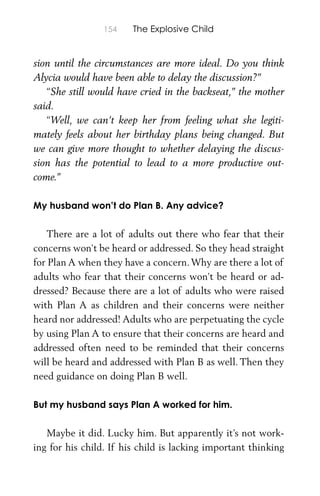 154 The Explosive Child
sion until the circumstances are more ideal. Do you think
Alycia would have been able to delay the discussion?”
“She still would have cried in the backseat,” the mother
said.
“Well, we can’t keep her from feeling what she legiti-
mately feels about her birthday plans being changed. But
we can give more thought to whether delaying the discus-
sion has the potential to lead to a more productive out-
come.”
My husband won’t do Plan B. Any advice?
There are a lot of adults out there who fear that their
concerns won’t be heard or addressed. So they head straight
for Plan A when they have a concern.Why are there a lot of
adults who fear that their concerns won’t be heard or ad-
dressed? Because there are a lot of adults who were raised
with Plan A as children and their concerns were neither
heard nor addressed! Adults who are perpetuating the cycle
by using Plan A to ensure that their concerns are heard and
addressed often need to be reminded that their concerns
will be heard and addressed with Plan B as well. Then they
need guidance on doing Plan B well.
But my husband says Plan A worked for him.
Maybe it did. Lucky him. But apparently it’s not work-
ing for his child. If his child is lacking important thinking
 