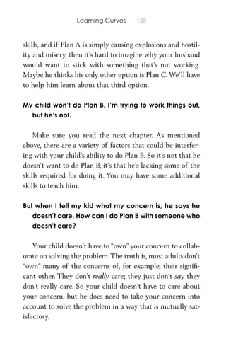 Learning Curves 155
skills, and if Plan A is simply causing explosions and hostil-
ity and misery, then it’s hard to imagine why your husband
would want to stick with something that’s not working.
Maybe he thinks his only other option is Plan C. We’ll have
to help him learn about that third option.
My child won’t do Plan B. I’m trying to work things out,
but he’s not.
Make sure you read the next chapter. As mentioned
above, there are a variety of factors that could be interfer-
ing with your child’s ability to do Plan B. So it’s not that he
doesn’t want to do Plan B, it’s that he’s lacking some of the
skills required for doing it. You may have some additional
skills to teach him.
But when I tell my kid what my concern is, he says he
doesn’t care. How can I do Plan B with someone who
doesn’t care?
Your child doesn’t have to “own” your concern to collab-
orate on solving the problem.The truth is, most adults don’t
“own” many of the concerns of, for example, their signiﬁ-
cant other. They don’t really care; they just don’t say they
don’t really care. So your child doesn’t have to care about
your concern, but he does need to take your concern into
account to solve the problem in a way that is mutually sat-
isfactory.
 